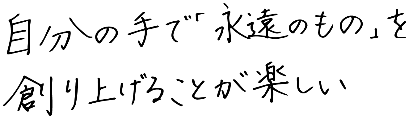 自分の手で「永遠のもの」を創り上げることが楽しい